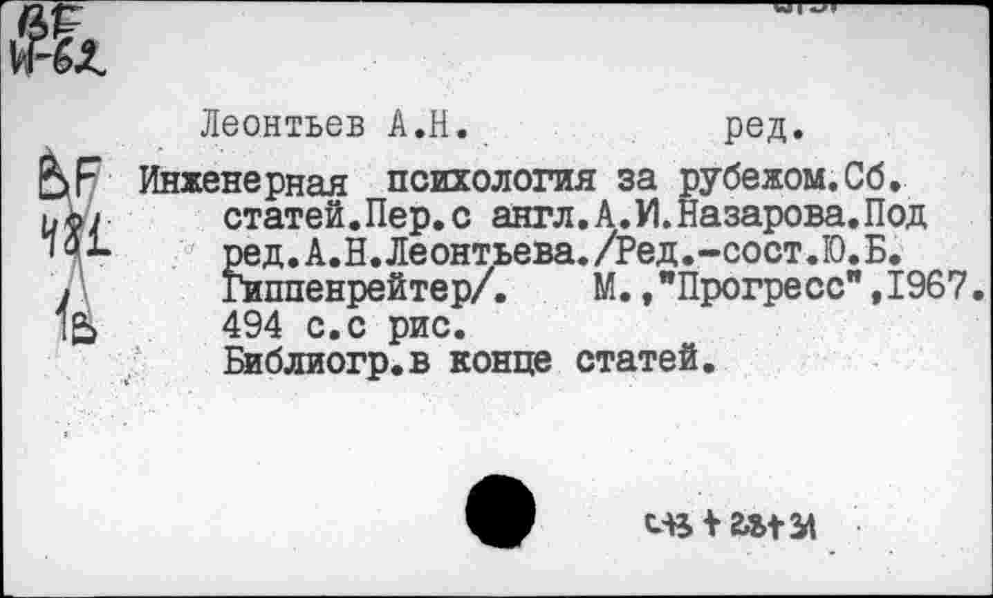 ﻿Леонтьев А.Н.	ред.
Инженерная психология за рубежом.Сб. статей.Пер. с англ. А. У1. Назарова. Под ред.А.Н.Леонтьева./Ред.-сост.Ю.Б. Гиппенрейтер/.	М.,"Прогресс",1967.
494 с.с рис. Библиогр.в конце статей.
